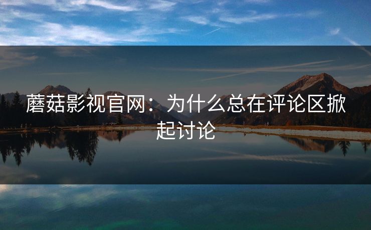 蘑菇影视官网：为什么总在评论区掀起讨论