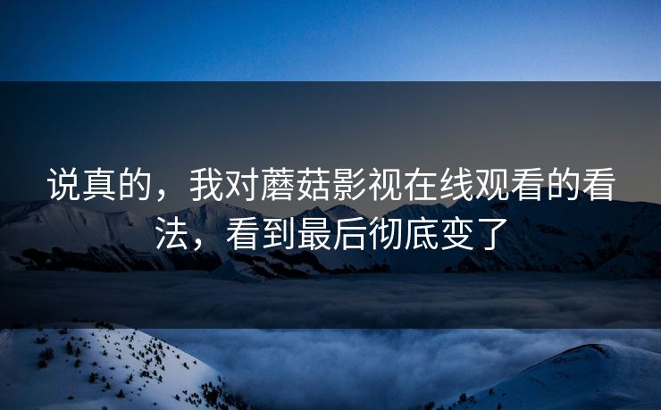 说真的，我对蘑菇影视在线观看的看法，看到最后彻底变了