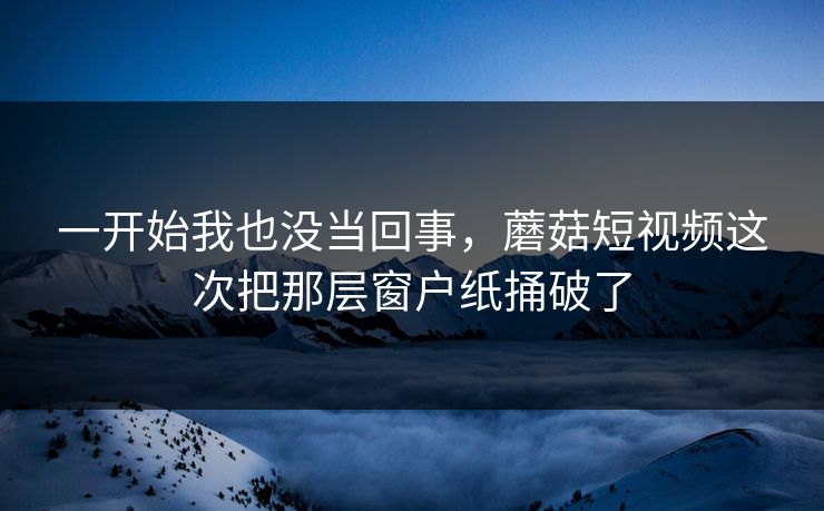 一开始我也没当回事，蘑菇短视频这次把那层窗户纸捅破了