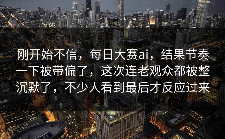 刚开始不信，每日大赛ai，结果节奏一下被带偏了，这次连老观众都被整沉默了，不少人看到最后才反应过来