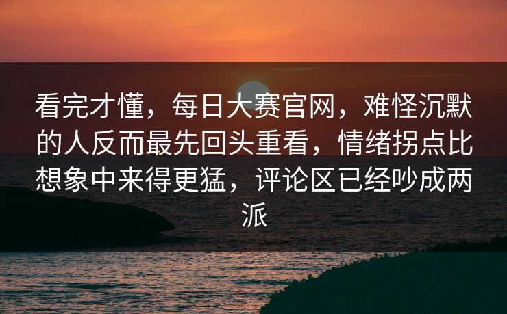 看完才懂，每日大赛官网，难怪沉默的人反而最先回头重看，情绪拐点比想象中来得更猛，评论区已经吵成两派