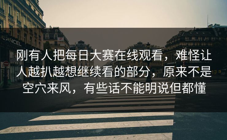 刚有人把每日大赛在线观看，难怪让人越扒越想继续看的部分，原来不是空穴来风，有些话不能明说但都懂
