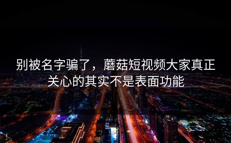 别被名字骗了，蘑菇短视频大家真正关心的其实不是表面功能