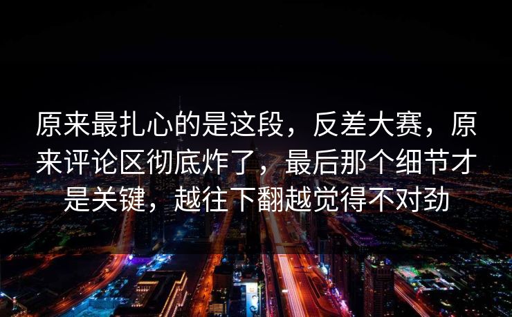 原来最扎心的是这段，反差大赛，原来评论区彻底炸了，最后那个细节才是关键，越往下翻越觉得不对劲