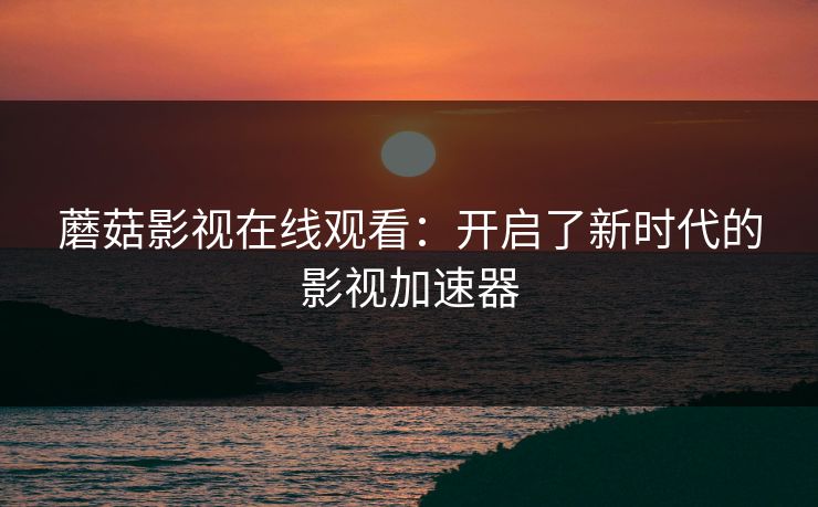 蘑菇影视在线观看：开启了新时代的影视加速器