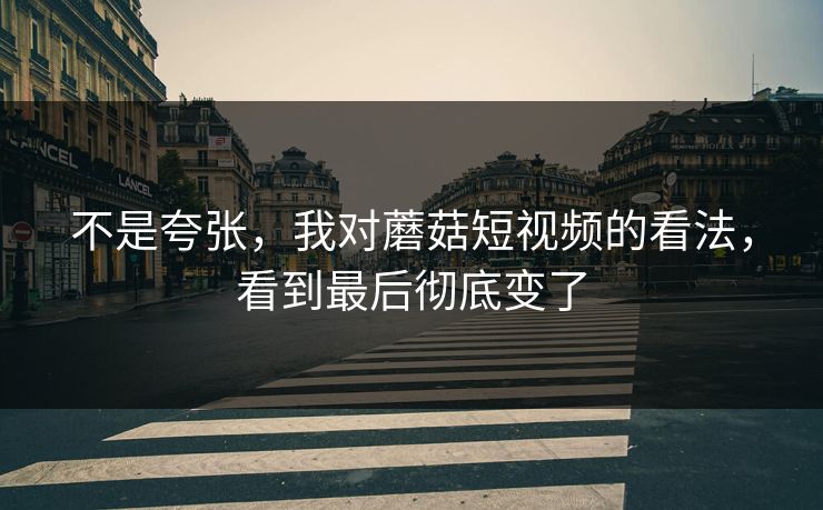 不是夸张，我对蘑菇短视频的看法，看到最后彻底变了