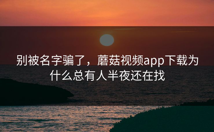 别被名字骗了，蘑菇视频app下载为什么总有人半夜还在找