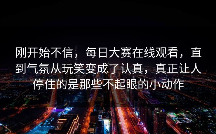 刚开始不信，每日大赛在线观看，直到气氛从玩笑变成了认真，真正让人停住的是那些不起眼的小动作