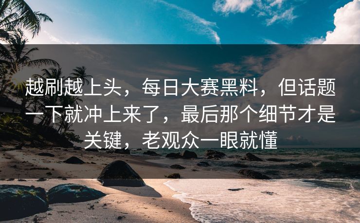 越刷越上头，每日大赛黑料，但话题一下就冲上来了，最后那个细节才是关键，老观众一眼就懂