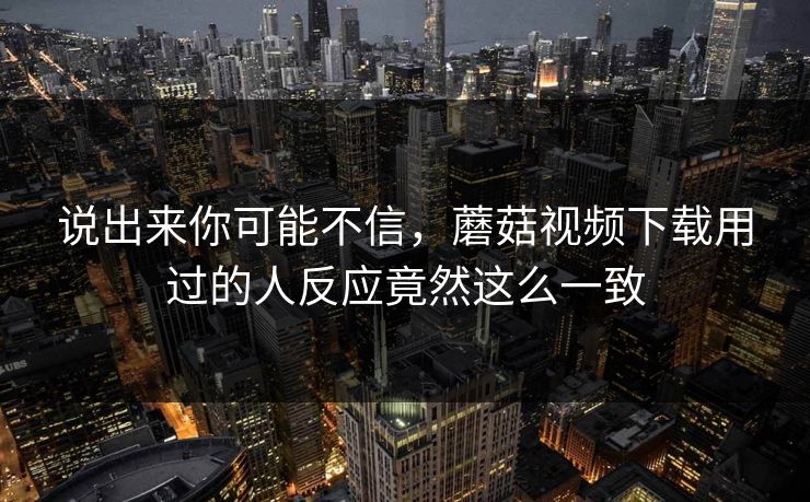 说出来你可能不信，蘑菇视频下载用过的人反应竟然这么一致