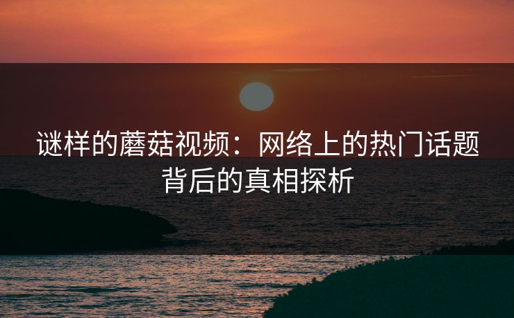 谜样的蘑菇视频：网络上的热门话题背后的真相探析