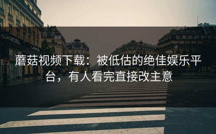 蘑菇视频下载：被低估的绝佳娱乐平台，有人看完直接改主意
