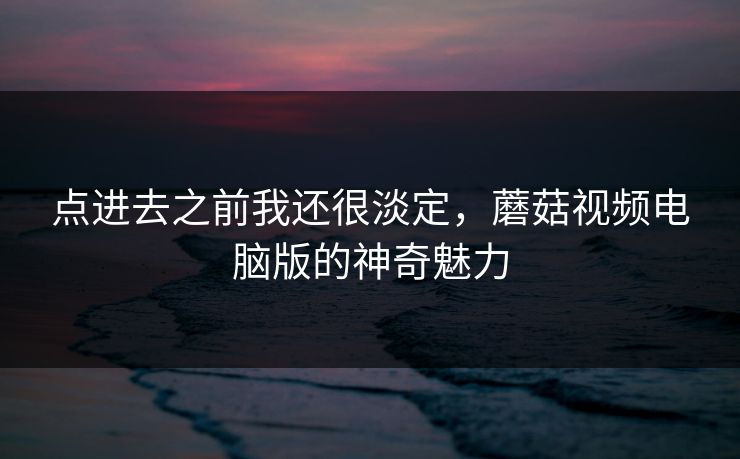 点进去之前我还很淡定,蘑菇视频电脑版的神奇魅力 点进去之前我还很淡定,蘑菇视频电脑版的神奇魅力