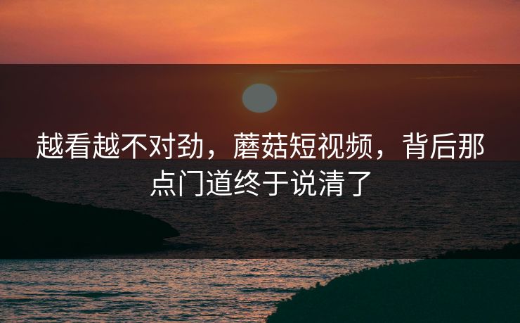 越看越不对劲，蘑菇短视频，背后那点门道终于说清了