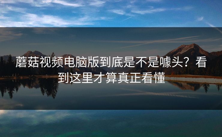蘑菇视频电脑版到底是不是噱头?看到这里才算真正看懂 蘑菇视频电脑版到底是不是噱头?看到这里才算真正看懂