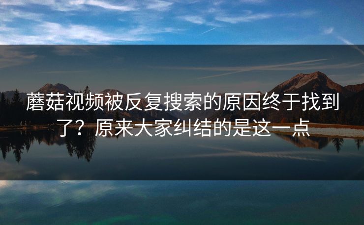 蘑菇视频被反复搜索的原因终于找到了？原来大家纠结的是这一点
