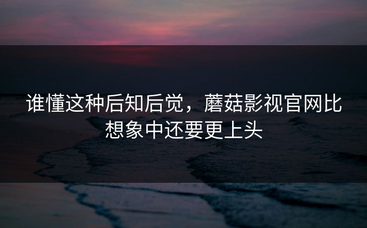 谁懂这种后知后觉，蘑菇影视官网比想象中还要更上头