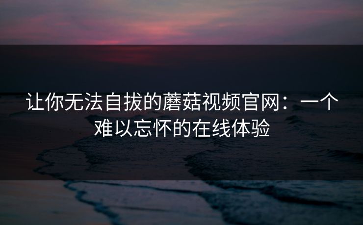 让你无法自拔的蘑菇视频官网：一个难以忘怀的在线体验