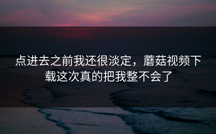 点进去之前我还很淡定，蘑菇视频下载这次真的把我整不会了