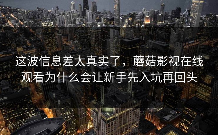 这波信息差太真实了，蘑菇影视在线观看为什么会让新手先入坑再回头