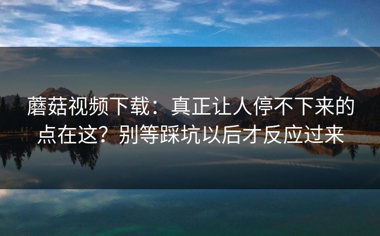 蘑菇视频下载：真正让人停不下来的点在这？别等踩坑以后才反应过来