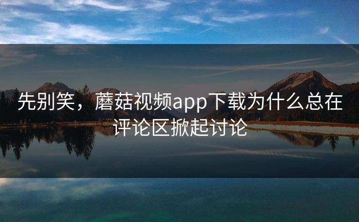 先别笑，蘑菇视频app下载为什么总在评论区掀起讨论