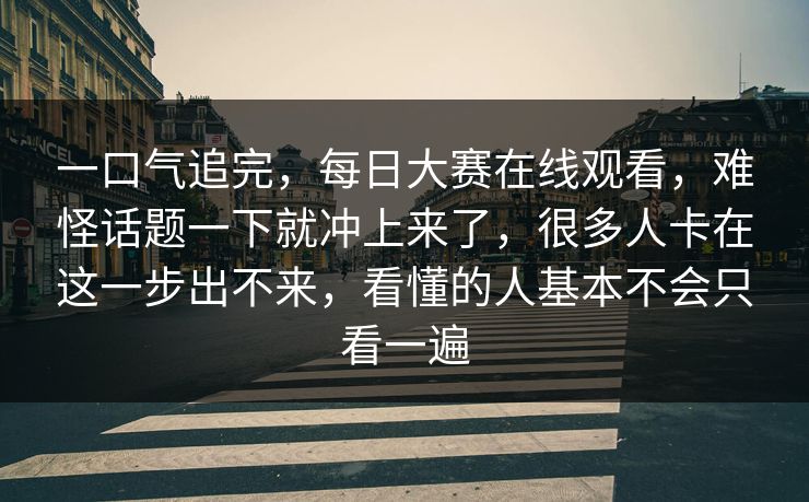一口气追完，每日大赛在线观看，难怪话题一下就冲上来了，很多人卡在这一步出不来，看懂的人基本不会只看一遍