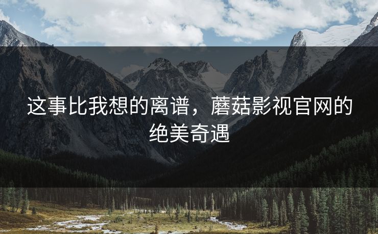 这事比我想的离谱，蘑菇影视官网的绝美奇遇