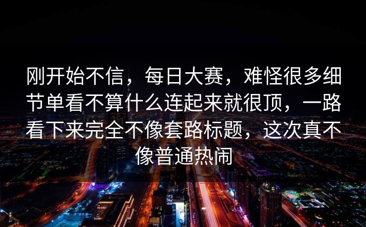 刚开始不信，每日大赛，难怪很多细节单看不算什么连起来就很顶，一路看下来完全不像套路标题，这次真不像普通热闹