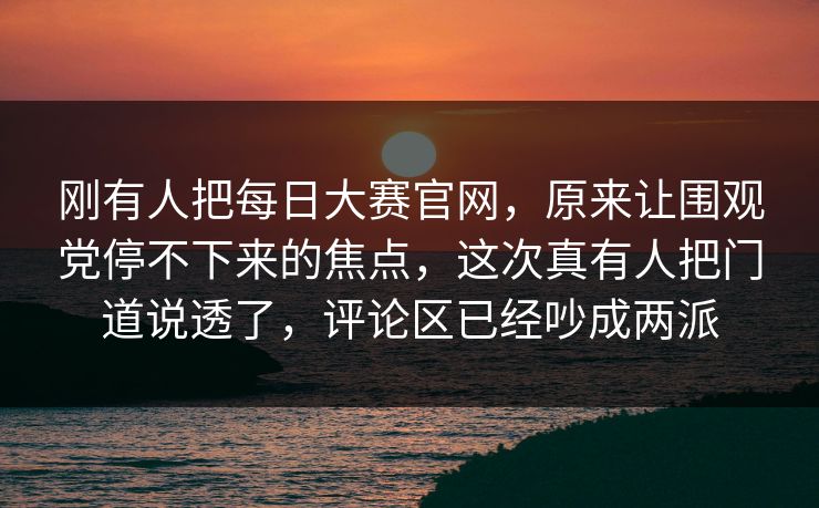 刚有人把每日大赛官网，原来让围观党停不下来的焦点，这次真有人把门道说透了，评论区已经吵成两派