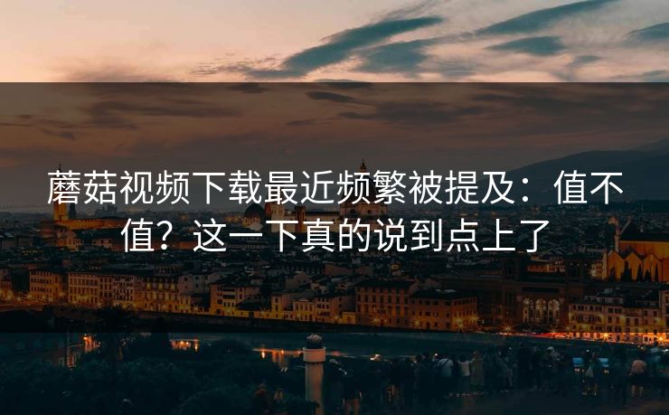 蘑菇视频下载最近频繁被提及：值不值？这一下真的说到点上了