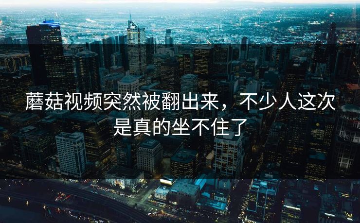 蘑菇视频突然被翻出来，不少人这次是真的坐不住了