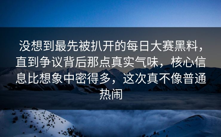 没想到最先被扒开的每日大赛黑料，直到争议背后那点真实气味，核心信息比想象中密得多，这次真不像普通热闹