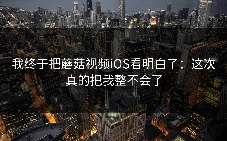 我终于把蘑菇视频iOS看明白了：这次真的把我整不会了