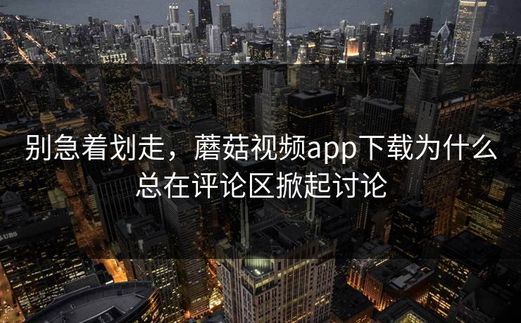 别急着划走，蘑菇视频app下载为什么总在评论区掀起讨论