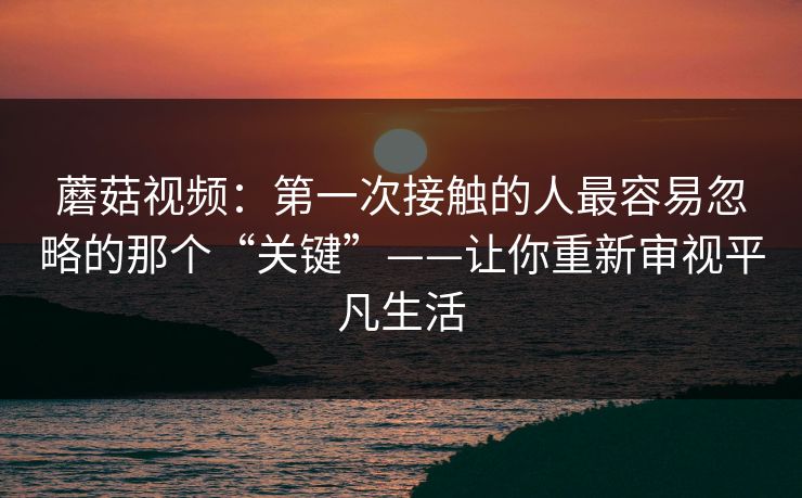 蘑菇视频：第一次接触的人最容易忽略的那个“关键”——让你重新审视平凡生活