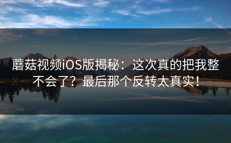 蘑菇视频iOS版揭秘：这次真的把我整不会了？最后那个反转太真实！