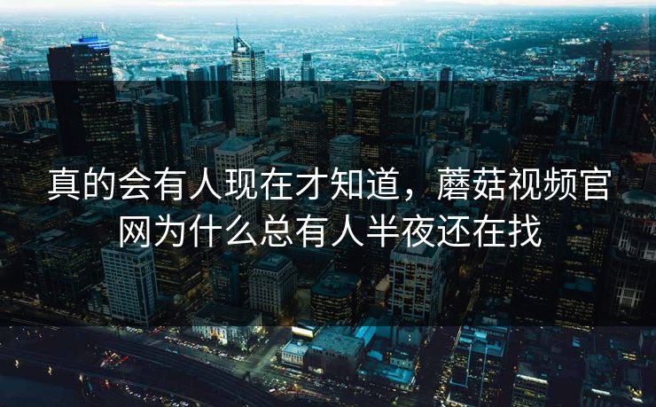 真的会有人现在才知道，蘑菇视频官网为什么总有人半夜还在找