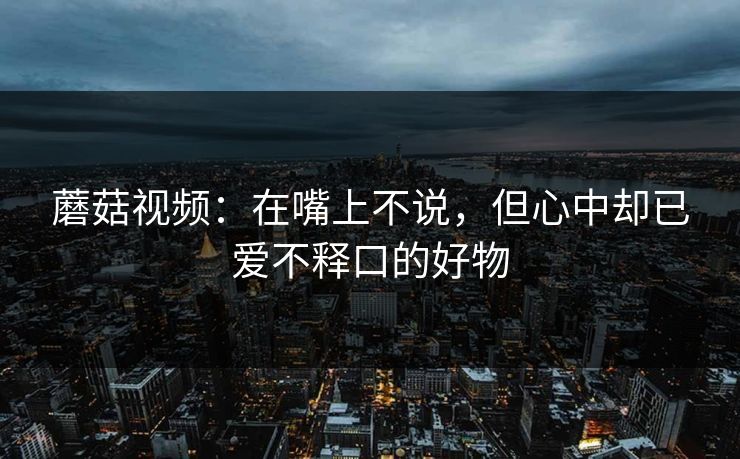 蘑菇视频：在嘴上不说，但心中却已爱不释口的好物