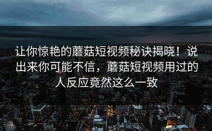 让你惊艳的蘑菇短视频秘诀揭晓！说出来你可能不信，蘑菇短视频用过的人反应竟然这么一致