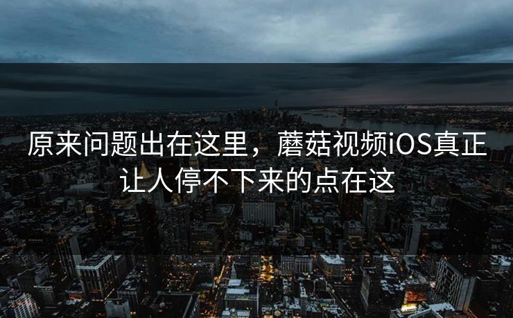 原来问题出在这里，蘑菇视频iOS真正让人停不下来的点在这