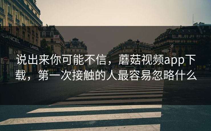说出来你可能不信，蘑菇视频app下载，第一次接触的人最容易忽略什么