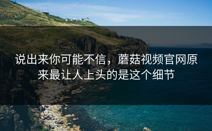 说出来你可能不信，蘑菇视频官网原来最让人上头的是这个细节