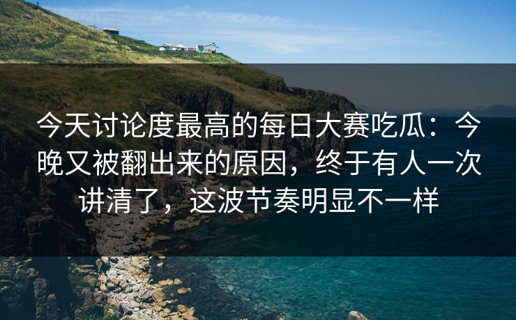今天讨论度最高的每日大赛吃瓜：今晚又被翻出来的原因，终于有人一次讲清了，这波节奏明显不一样
