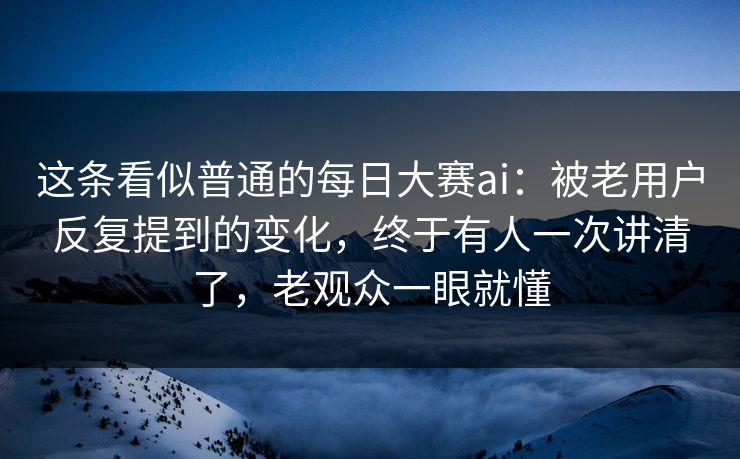 这条看似普通的每日大赛ai：被老用户反复提到的变化，终于有人一次讲清了，老观众一眼就懂