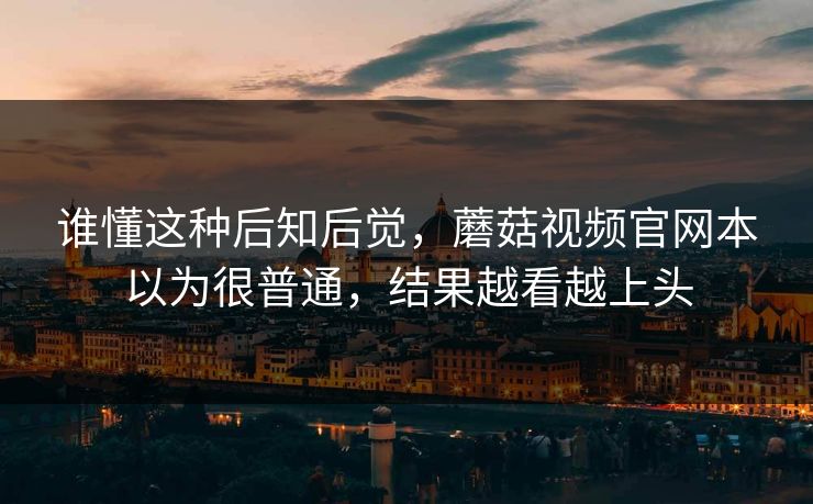 谁懂这种后知后觉，蘑菇视频官网本以为很普通，结果越看越上头