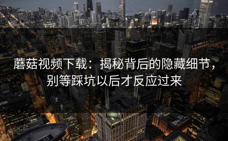 蘑菇视频下载：揭秘背后的隐藏细节，别等踩坑以后才反应过来