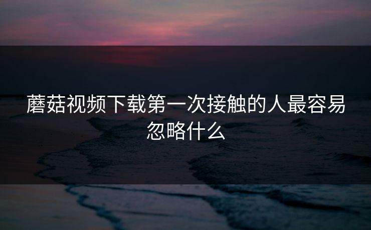 蘑菇视频下载第一次接触的人最容易忽略什么