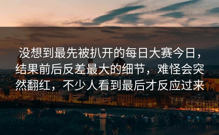 没想到最先被扒开的每日大赛今日，结果前后反差最大的细节，难怪会突然翻红，不少人看到最后才反应过来