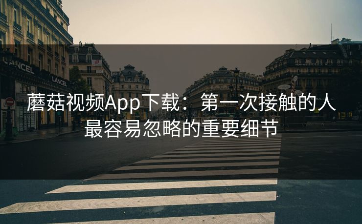 蘑菇视频App下载：第一次接触的人最容易忽略的重要细节
